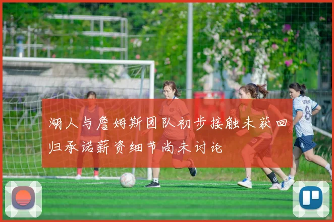 湖人与詹姆斯团队初步接触未获回归承诺薪资细节尚未讨论