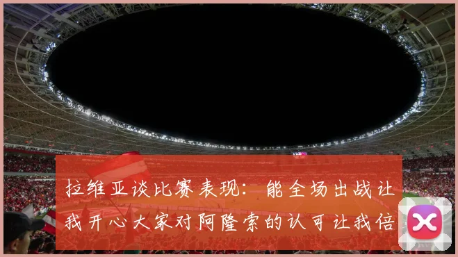 拉维亚谈比赛表现：能全场出战让我开心大家对阿隆索的认可让我倍感振奋