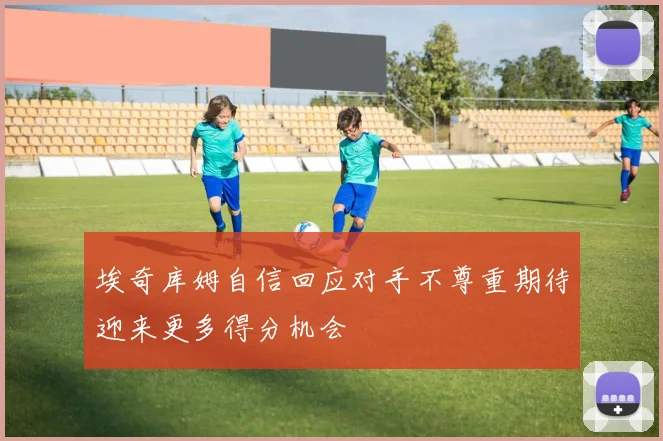埃奇库姆自信回应对手不尊重期待迎来更多得分机会