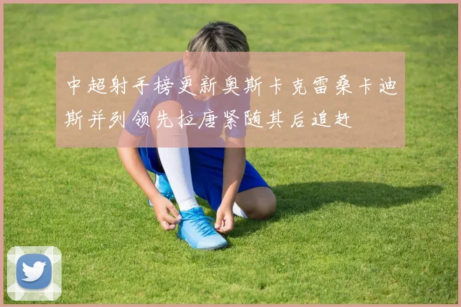中超射手榜更新奥斯卡克雷桑卡迪斯并列领先拉唐紧随其后追赶