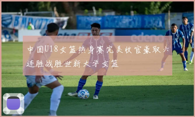 中国U18女篮热身赛完美收官豪取六连胜战胜世新大学女篮