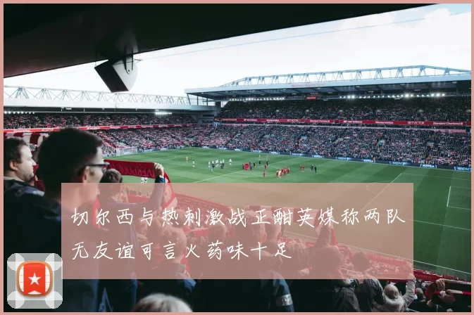 切尔西与热刺激战正酣英媒称两队无友谊可言火药味十足