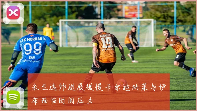 米兰选帅进展缓慢卡尔迪纳莱与伊布面临时间压力
