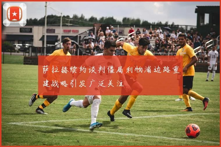 萨拉赫续约谈判僵局利物浦边路重建战略引发广泛关注