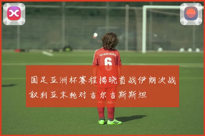 国足亚洲杯赛程揭晓首战伊朗次战叙利亚末轮对吉尔吉斯斯坦