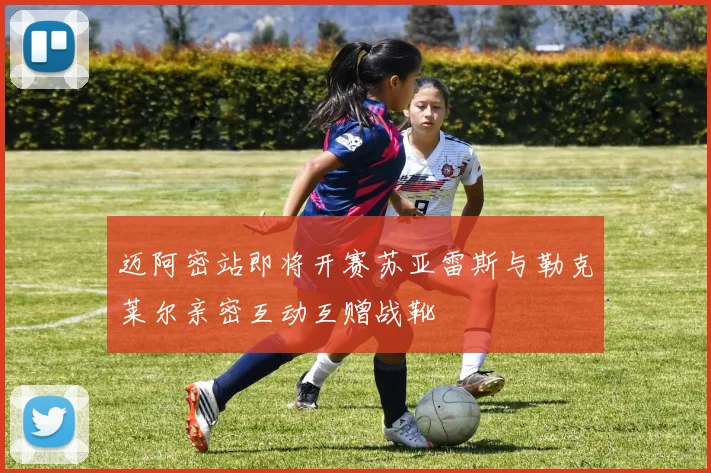 迈阿密站即将开赛苏亚雷斯与勒克莱尔亲密互动互赠战靴