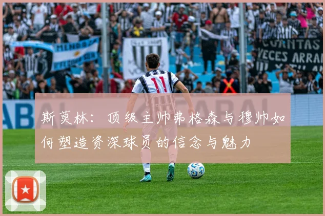 斯莫林:顶级主帅弗格森与穆帅如何塑造资深球员的信念与魅力