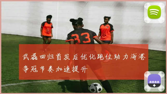武磊回归首发后优化跑位助力海港争冠节奏加速提升