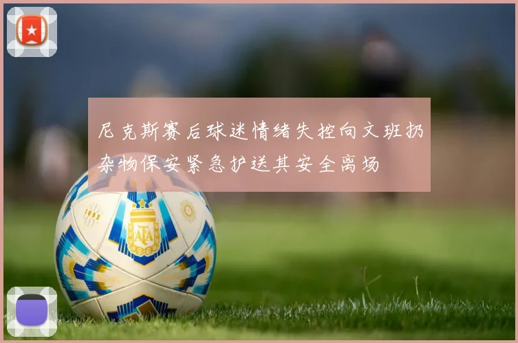 尼克斯赛后球迷情绪失控向文班扔杂物保安紧急护送其安全离场