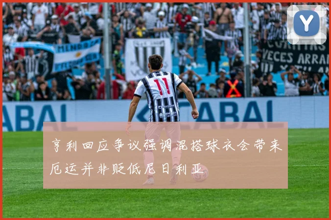 亨利回应争议强调混搭球衣会带来厄运并非贬低尼日利亚
