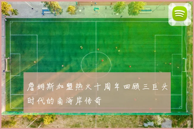 詹姆斯加盟热火十周年回顾三巨头时代的南海岸传奇