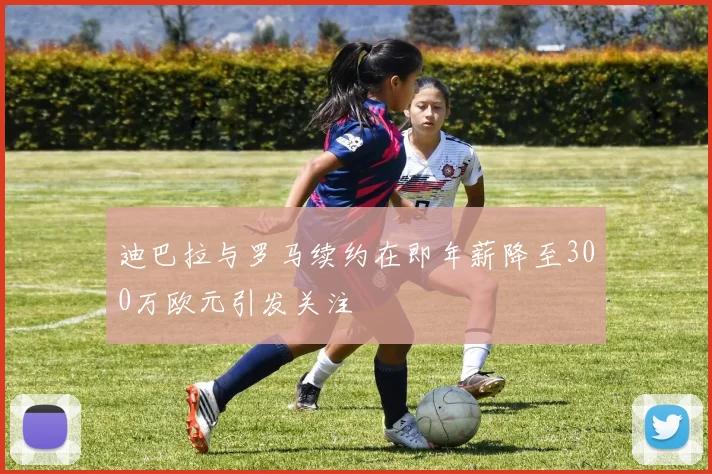 迪巴拉与罗马续约在即年薪降至300万欧元引发关注