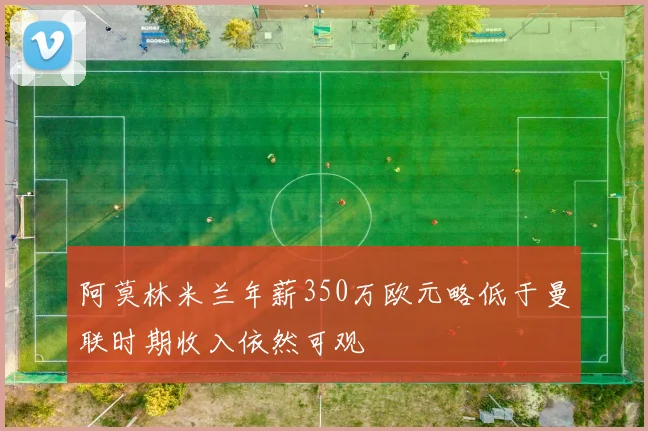 阿莫林米兰年薪350万欧元略低于曼联时期收入依然可观