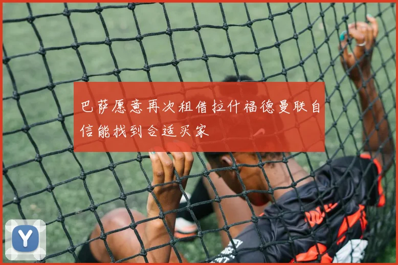 巴萨愿意再次租借拉什福德曼联自信能找到合适买家