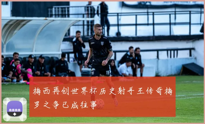 梅西再创世界杯历史射手王传奇梅罗之争已成往事