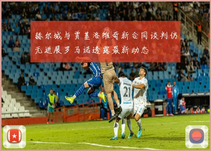 赫尔城与贾基洛维奇新合同谈判仍无进展罗马诺透露最新动态