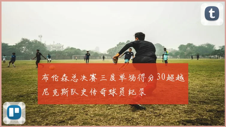布伦森总决赛三度单场得分30超越尼克斯队史传奇球员纪录