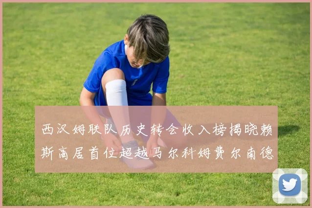 西汉姆联队历史转会收入榜揭晓赖斯高居首位超越马尔科姆费尔南德斯